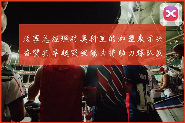 活塞总经理对奥科里的加盟表示兴奋赞其卓越突破能力将助力球队发展