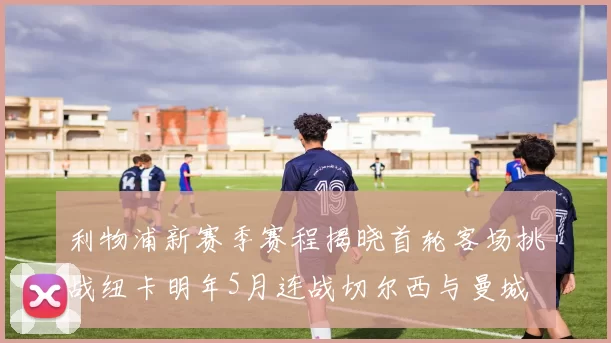 利物浦新赛季赛程揭晓首轮客场挑战纽卡明年5月连战切尔西与曼城