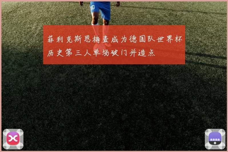 菲利克斯恩梅查成为德国队世界杯历史第三人单场破门并造点