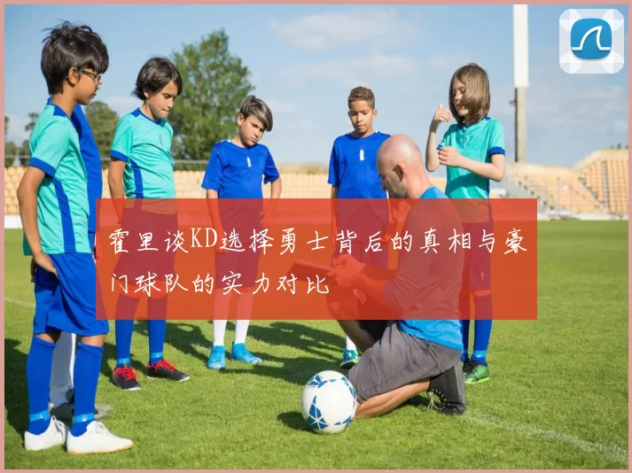 霍里谈KD选择勇士背后的真相与豪门球队的实力对比